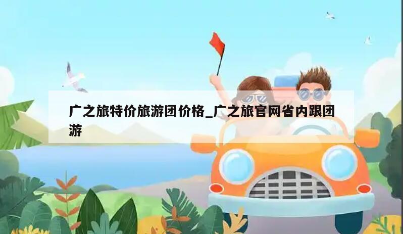廣之旅特價旅游團價格_廣之旅官網省內跟團游